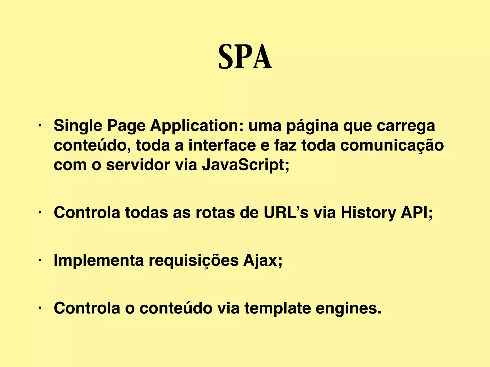 SPA
• Single Page Application: uma página que carrega
conteúdo, toda a interface e faz toda comunicação
com o servidor via JavaScript;
• Controla todas as rotas de URL’s via History API;
• Implementa requisições Ajax;
• Controla o conteúdo via template engines.
 