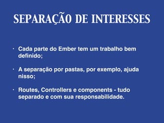 SEPARAÇÃO DE INTERESSES
• Cada parte do Ember tem um trabalho bem
deﬁnido;
• A separação por pastas, por exemplo, ajuda
nisso;
• Routes, Controllers e components - tudo
separado e com sua responsabilidade.
 
