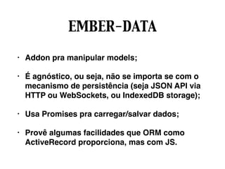 EMBER-DATA
• Addon pra manipular models;
• É agnóstico, ou seja, não se importa se com o
mecanismo de persistência (seja JSON API via
HTTP ou WebSockets, ou IndexedDB storage);
• Usa Promises pra carregar/salvar dados;
• Provê algumas facilidades que ORM como
ActiveRecord proporciona, mas com JS.
 