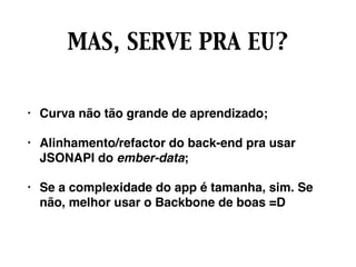 MAS, SERVE PRA EU?
• Curva não tão grande de aprendizado;
• Alinhamento/refactor do back-end pra usar
JSONAPI do ember-data;
• Se a complexidade do app é tamanha, sim. Se
não, melhor usar o Backbone de boas =D
 