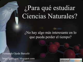 ¿Para qué estudiar Ciencias Naturales? ¿No hay algo más interesante en lo que pueda perder el tiempo? Fernando Ojeda Barceló http://gori-gori.blogspot.com 