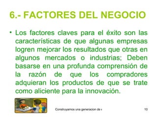 6.- FACTORES DEL NEGOCIO Los factores claves para el éxito son las características de que algunas empresas logren mejorar los resultados que otras en algunos mercados o industrias; Deben basarse en una profunda comprensión de la razón de que los compradores adquieran los productos de que se trate como aliciente para la innovación. 