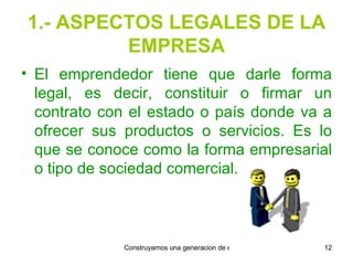 1.- ASPECTOS LEGALES DE LA EMPRESA El emprendedor tiene que darle forma   legal, es decir, constituir o firmar un contrato con el estado o país donde va a ofrecer sus productos o servicios. Es lo que se conoce como la forma empresarial o tipo de sociedad comercial. 