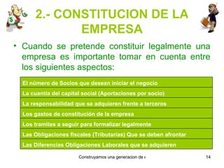 2.- CONSTITUCION DE LA EMPRESA Cuando se pretende constituir legalmente una empresa es importante tomar en cuenta entre los siguientes aspectos: Las Diferencias Obligaciones Laborales que se adquieren Las Obligaciones fiscales (Tributarias) Que se deben afrontar Los tramites a seguir para formalizar legalmente Los gastos de constitución de la empresa La responsabilidad que se adquieren frente a terceros La cuantía del capital social (Aportaciones por socio) El número de Socios que desean iniciar el negocio 
