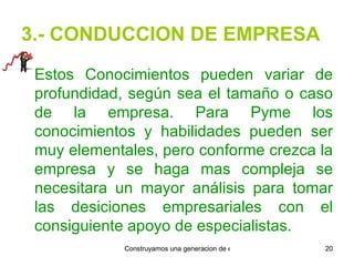 3.- CONDUCCION DE EMPRESA Estos Conocimientos pueden variar de profundidad, según sea el tamaño o caso de la empresa. Para Pyme los conocimientos y habilidades pueden ser muy elementales, pero conforme crezca la empresa y se haga mas compleja se necesitara un mayor análisis para tomar las desiciones empresariales con el consiguiente apoyo de especialistas. 