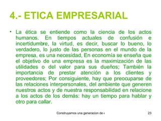 4.- ETICA EMPRESARIAL La ética se entiende como la ciencia de los actos humanos. En tiempos actuales de confusión e incertidumbre, la virtud, es decir, buscar lo bueno, lo verdadero, lo justo de las personas en el mundo de la empresa, es una necesidad, En economía se enseña que el objetivo de una empresa es la maximización de las utilidades o del valor para sus dueños; También la importancia de prestar atención a los clientes y proveedores; Por consiguiente, hay que preocuparse de las relaciones interpersonales, del ambiente que generen nuestros actos y de nuestra responsabilidad en relacione a los actos de los demás: hay un tiempo para hablar y otro para callar. 