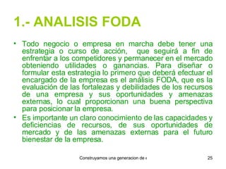 1.- ANALISIS FODA Todo negocio o empresa en marcha debe tener una estrategia o curso de acción,  que seguirá a fin de enfrentar a los competidores y permanecer en el mercado obteniendo utilidades o ganancias. Para diseñar o formular esta estrategia lo primero que deberá efectuar el encargado de la empresa es el análisis FODA, que es la evaluación de las fortalezas y debilidades de los recursos de una empresa y sus oportunidades y amenazas externas, lo cual proporcionan una buena perspectiva para posicionar la empresa. Es importante un claro conocimiento de las capacidades y deficiencias de recursos, de sus oportunidades de mercado y de las amenazas externas para el futuro bienestar de la empresa. 