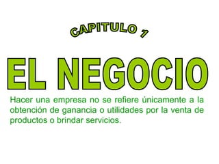 Hacer una empresa no se refiere únicamente a la obtención de ganancia o utilidades por la venta de productos o brindar servicios. EL NEGOCIO CAPITULO 1 