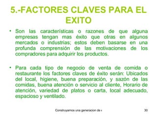 5.-FACTORES CLAVES PARA EL EXITO Son las características o razones de que alguna empresas tengan mas éxito que otras en algunos mercados o industrias; estos deben basarse en una profunda comprensión de las motivaciones de los compradores para adquirir los productos. Para cada tipo de negocio de venta de comida o restaurante los factores claves de éxito serán: Ubicados del local, higiene, buena preparación, y sazón de las comidas, buena atención o servicio al cliente, Horario de atención, variedad de platos o carta, local adecuado, espacioso y ventilado. 