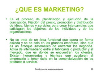¿QUE ES MARKETING? Es el proceso de planificación y ejecución de la concepción. Fijación del precio, promoción y distribución de ideas, bienes y servicios para crear intercambios que satisfagan los objetivos de los individuos y de las organizaciones. No se trata de un área funcional que opera en forma aislada y se da solo en las grandes empresas, sino que es un enfoque sistemático de enfrentar los negocios. Actúa de intermediario entre el fabricante o productor y el mercado, que es donde se encuentran los clientes. Existen herramientas y técnicas que ayudaran al empresario a tener éxito en la comercialización de su producto o servicio. 