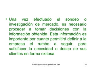 Una vez efectuado el sondeo o investigación de mercado, es necesario proceder a tomar decisiones con la información obtenida. Esta información es importante por cuanto permitirá definir a la empresa el rumbo a seguir, para satisfacer la necesidad o deseo de sus clientes en forma exitosa. 