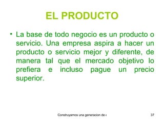 EL PRODUCTO La base de todo negocio es un producto o servicio. Una empresa aspira a hacer un producto o servicio mejor y diferente, de manera tal que el mercado objetivo lo prefiera e incluso pague un precio superior. 