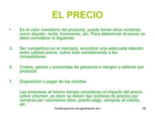 EL PRECIO Es el valor monetario del producto, puede tomar otros nombres como alquiler, renta, honorarios, etc. Para determinar el precio se debe considerar lo siguiente: Ser competitivo en el mercado, encontrar una adecuada relación entre calidad precio, sobre todo considerando a los competidores. Costos, gastos y porcentaje de ganancia o margen a obtener por producto. Disposición a pagar de los clientes. Las empresas al mismo tiempo consideran el impacto del precio sobre volumen, es decir se deben fijar políticas de precios por compras por volúmenes altos, pronto pago, compras al crédito, etc. 