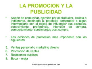 LA PROMOCION Y LA PUBLICIDAD Acción de comunicar, ejercida por el productor, directa o indiferente, destinada al potencial comprador o algún intermediario con el objeto de influenciar sus actitudes, conocimiento, preferencia, intención de compra, comportamiento, sentimientos post compra. Las acciones de promoción mas importante son las siguientes: Ventas personal o marketing directo Promoción de ventas Relaciones publicas Boca – oreja 