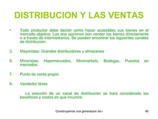 DISTRIBUCION Y LAS VENTAS Todo productor debe decidir como hacer accesibles sus bienes en el mercado objetivo. Las dos opciones son vender los bienes directamente o a través de intermediarios. Se pueden encontrar los siguientes canales de distribución: Mayoristas: Grandes distribuidores y almacenes Minoristas: Hipermercados, Minimarkets, Bodegas, Puestos en mercados. Punto de venta propio Vendedor libres La erección de un canal de distribución se hará considerado los beneficios y costos en que incurrirá. 
