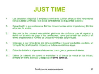 JUST TIME Los pequeños negocios o empresas familiares pueden empezar con vendedores libres (Costos Mínimos), Pero debe considerarse los siguientes factores: Capacitación a los vendedores: Brindar conocimientos sobre el producto y técnica o formas de ventas Elección de los primeros vendedores: personas de confianza para el negocio, y definir un sistema de pago a los vendedores, como porcentaje del precio y en forma proporcional al numero de unidades vendidas del producto. Organizar a los vendedores por zona geográfica y no por productos, es decir, un vendedor llevara todos los productos y cubrirá un distrito o zona. Dotar de distintivos al personal de ventas, como gorros, polos o chalecos. Definir un sistema de control o monitoreo a la fuerza de venta en los inicios, primero en forma eventual y después en  forma continua. 