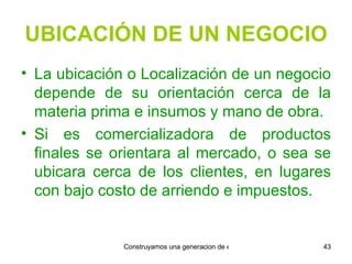 UBICACIÓN DE UN NEGOCIO La ubicación o Localización de un negocio depende de su orientación cerca de la materia prima e insumos y mano de obra. Si es comercializadora de productos finales se orientara al mercado, o sea se ubicara cerca de los clientes, en lugares con bajo costo de arriendo e impuestos. 