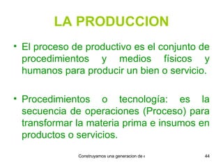 LA PRODUCCION El proceso de productivo es el conjunto de procedimientos y medios físicos y humanos para producir un bien o servicio. Procedimientos o tecnología: es la secuencia de operaciones (Proceso) para transformar la materia prima e insumos en productos o servicios. 