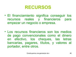 RECURSOS El financiamiento significa conseguir los recursos reales y financieros para empezar un negocio o empresa. Los recursos financieros son los medios de pago convencionales como el dinero en efectivo, los cheques, las letras bancarias, pagares, títulos, y valores al portador, entre otros. 
