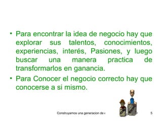 Para encontrar la idea de negocio hay que explorar sus talentos, conocimientos, experiencias, interés, Pasiones, y luego buscar una manera practica de transformarlos en ganancia. Para Conocer el negocio correcto hay que conocerse a si mismo. 