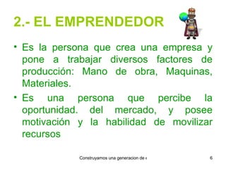 2.- EL EMPRENDEDOR Es la persona que crea una empresa y pone a trabajar diversos factores de producción: Mano de obra, Maquinas, Materiales. Es una persona que percibe la oportunidad. del mercado, y posee motivación y la habilidad de movilizar recursos 