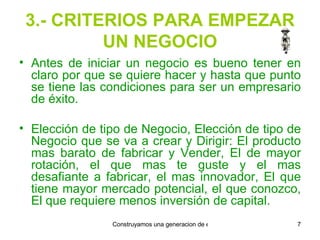 3.- CRITERIOS PARA EMPEZAR UN NEGOCIO Antes de iniciar un negocio es bueno tener en claro por que se quiere hacer y hasta que punto se tiene las condiciones para ser un empresario de éxito. Elección de tipo de Negocio, Elección de tipo de Negocio que se va a crear y Dirigir: El producto mas barato de fabricar y Vender, El de mayor rotación, el que mas te guste y el mas desafiante a fabricar, el mas innovador, El que tiene mayor mercado potencial, el que conozco, El que requiere menos inversión de capital. 