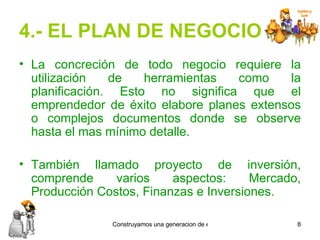 4.- EL PLAN DE NEGOCIO La concreción de todo negocio requiere la utilización de herramientas como la planificación. Esto no significa que el emprendedor de éxito elabore planes extensos o complejos documentos donde se observe hasta el mas mínimo detalle. También llamado proyecto de inversión, comprende varios aspectos: Mercado, Producción Costos, Finanzas e Inversiones.   