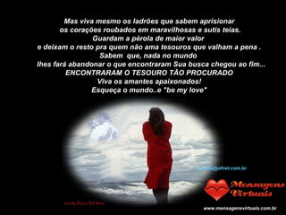 Mas viva mesmo os ladrões que sabem aprisionar os corações roubados em maravilhosas e sutis teias. Guardam a pérola de maior valor  e deixam o resto pra quem não ama tesouros que valham a pena . Sabem  que, nada no mundo     lhes fará abandonar o que encontraram Sua busca chegou ao fim... ENCONTRARAM O TESOURO TÃO PROCURADO Viva os amantes apaixonados! Esqueça o mundo..e "be my love"    Jocelia@sfnet.com.br www.mensagensvirtuais.com.br 
