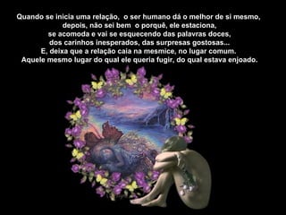 Quando se inicia uma relação,  o ser humano dá o melhor de si mesmo, depois, não sei bem  o porquê, ele estaciona, se acomoda e vai se esquecendo das palavras doces, dos carinhos inesperados, das surpresas gostosas... E, deixa que a relação caia na mesmice, no lugar comum. Aquele mesmo lugar do qual ele queria fugir, do qual estava enjoado. 