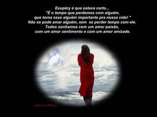 Exupéry é que estava certo... "É o tempo que perdemos com alguém, que torna esse alguém importante pra nossa vida! " Não se pode amar alguém, sem  se perder tempo com ele. Todos sonhamos com um amor paixão, com um amor sentimento e com um amor amizade. 