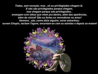Todos, sem exceção, mas , só os privilegiados chegam lá.  E não são privilegiados porque chegam, mas chegam porque são privilegiados..  enxergam com olhos que vêem pra dentro, além das aparências, além do visível! São os fortes os vencedores no amor! Homens , são ,como dizia alguém, seres estranhos; ouvem Chopin, recitam Tagore, encantam-se com as estrelas e depois se matam! 