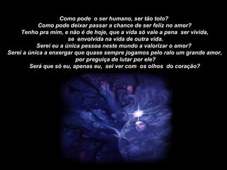 Como pode  o ser humano, ser tão tolo?  Como pode deixar passar a chance de ser feliz no amor? Tenho pra mim, e não é de hoje, que a vida só vale a pena  ser vivida, se  envolvida na vida de outra vida. Serei eu a única pessoa neste mundo a valorizar o amor?  Serei a única a enxergar que quase sempre jogamos pelo ralo um grande amor, por preguiça de lutar por ele? Será que só eu, apenas eu,  sei ver com  os olhos  do coração? 