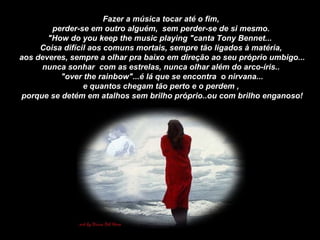 Fazer a música tocar até o fim, perder-se em outro alguém,  sem perder-se de si mesmo.  "How do you keep the music playing "canta Tony Bennet...  Coisa difícil aos comuns mortais, sempre tão ligados à matéria, aos deveres, sempre a olhar pra baixo em direção ao seu próprio umbigo... nunca sonhar  com as estrelas, nunca olhar além do arco-íris.. "over the rainbow"...é lá que se encontra  o nirvana... e quantos chegam tão perto e o perdem , porque se detém em atalhos sem brilho próprio..ou com brilho enganoso! 