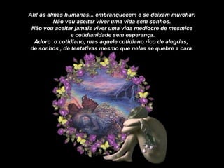 Ah! as almas humanas... embranquecem e se deixam murchar. Não vou aceitar viver uma vida sem sonhos. Não vou aceitar jamais viver uma vida medíocre de mesmice e cotidianidade sem esperança. Adoro  o cotidiano, mas aquele cotidiano rico de alegrias,  de sonhos , de tentativas mesmo que nelas se quebre a cara. 