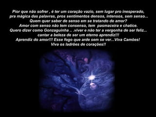 Pior que não sofrer , é ter um coração vazio, sem lugar pro inesperado, pra mágica das palavras, pros sentimentos densos, intensos, sem senso... Quem quer saber de senso em se tratando de amor? Amor com senso não tem consenso, tem  pasmaceira e chatice. Quero dizer como Gonzaguinha .. .viver e não ter a vergonha de ser feliz... cantar a beleza de ser um eterno aprendiz!!! Aprendiz do amor!!! Esse fogo que arde sem se ver...Viva Camões!  Viva os ladrões de corações!! 