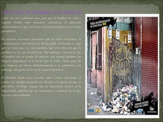 Cada vez nos acabamos mas, por que el hombre ha sido y seguirá siendo sino tomamos conciencia el principal contaminante ya que, en lo que creemos pequeñeces es lo mas perjudicial. En muchas ocasiones pensamos que la crisis energética, la contaminación atmosférica, la lluvia acida o la basura es algo que no tiene que ver con nosotros, que son otros los que la producen y los que la padecen.  Sin embargo, esto no es así, el hombre con su actuar, de manera casi natural, produce un impacto importante en el medio que le rodea.  Gran parte de ese impacto no afecta dramáticamente a la naturaleza, sin embargo otra parte la afecta de manera duradera.  El hombre desde hace muchos años vienen afectando el medio, un ejemplo pequeño nos llevara a la época en que se descubrió  el fuego, aunque fue un importante avance en la humanidad, también fue un importante a portante en lo que hoy nos esta acabando. CREES QUE EL HOMBRE ES SU PRINCIPAL CAUSA? 