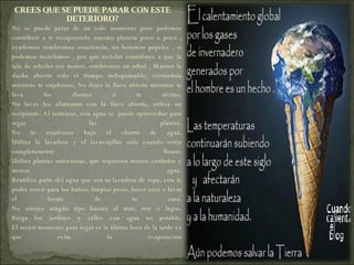 CREES QUE SE PUEDE PARAR CON ESTE DETERIORO? No se puede parar de un solo momento pero podemos contribuir a ir recuperando nuestro planeta poco a poco , ayudemos sembremos conciencia, no botemos papeles , si podemos reciclemos , por que reciclar contribuye a que la tala de arboles sea menor, sembremos un arbol ,  Manten la ducha abierta sólo el tiempo indispensable, cerrándola mientras te enjabonas, No dejes la llave abierta mientras te lava los dientes o te afeitas. No laves los alimentos con la llave abierta, utiliza un recipiente. Al terminar, esta agua se  puede aprovechar para regar las plantas. No te enjabones bajo el chorro de agua, Utiliza la lavadora y el lavavajillas sólo cuando estén completamente llenos. Utiliza plantas autóctonas, que requieren menos cuidados y menos agua. Reutiliza parte del agua que usa tu lavadora de ropa, esta te podrá servir para los baños, limpiar pisos, hacer aseo o lavar el frente de tu casa. No arrojes ningún tipo basura al mar, ríos o lagos. Riega los jardines y calles con agua no potable. El mejor momento para regar es la última hora de la tarde ya que evita la evaporación 