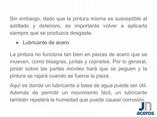 Sin embargo, dado que la pintura misma es susceptible al
astillado y deterioro, es importante volver a aplicarla
siempre que se produzca desgaste.
● Lubricante de acero
La pintura no funciona tan bien en piezas de acero que se
mueven, como bisagras, juntas y cojinetes. Por lo general,
pintar sobre las partes móviles hará que se peguen y la
pintura se rajará cuando se fuerce la pieza.
Aquí es donde un lubricante a base de agua puede ser útil.
Además de permitir un movimiento fácil, un lubricante
también repelerá la humedad que puede causar corrosión.
 