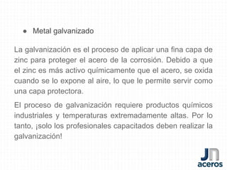 ● Metal galvanizado
La galvanización es el proceso de aplicar una fina capa de
zinc para proteger el acero de la corrosión. Debido a que
el zinc es más activo químicamente que el acero, se oxida
cuando se lo expone al aire, lo que le permite servir como
una capa protectora.
El proceso de galvanización requiere productos químicos
industriales y temperaturas extremadamente altas. Por lo
tanto, ¡solo los profesionales capacitados deben realizar la
galvanización!
 