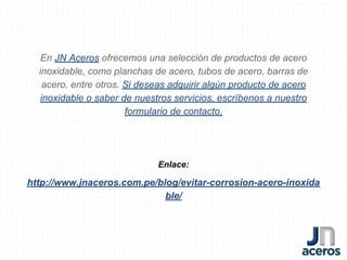 En JN Aceros ofrecemos una selección de productos de acero
inoxidable, como planchas de acero, tubos de acero, barras de
acero, entre otros. Si deseas adquirir algún producto de acero
inoxidable o saber de nuestros servicios, escríbenos a nuestro
formulario de contacto.
Enlace:
http://www.jnaceros.com.pe/blog/evitar-corrosion-acero-inoxida
ble/
 