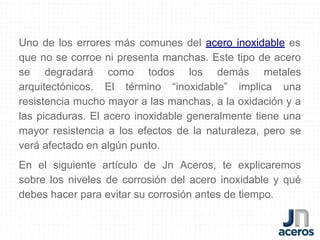Uno de los errores más comunes del acero inoxidable es
que no se corroe ni presenta manchas. Este tipo de acero
se degradará como todos los demás metales
arquitectónicos. El término “inoxidable” implica una
resistencia mucho mayor a las manchas, a la oxidación y a
las picaduras. El acero inoxidable generalmente tiene una
mayor resistencia a los efectos de la naturaleza, pero se
verá afectado en algún punto.
En el siguiente artículo de Jn Aceros, te explicaremos
sobre los niveles de corrosión del acero inoxidable y qué
debes hacer para evitar su corrosión antes de tiempo.
 