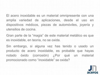 El acero inoxidable es un material omnipresente con una
amplia variedad de aplicaciones, desde el uso en
dispositivos médicos, piezas de automóviles, joyería y
utensilios de cocina.
Gran parte de la “magia” de este material metálico es que
es inoxidable, en teoría, no se oxida.
Sin embargo, si alguna vez has tenido o usado un
producto de acero inoxidable, es probable que hayas
notado óxido (corrosión) ¿Por qué un material
promocionado como “inoxidable” se oxida?
 