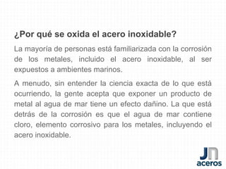¿Por qué se oxida el acero inoxidable?
La mayoría de personas está familiarizada con la corrosión
de los metales, incluido el acero inoxidable, al ser
expuestos a ambientes marinos.
A menudo, sin entender la ciencia exacta de lo que está
ocurriendo, la gente acepta que exponer un producto de
metal al agua de mar tiene un efecto dañino. La que está
detrás de la corrosión es que el agua de mar contiene
cloro, elemento corrosivo para los metales, incluyendo el
acero inoxidable.
 