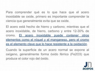 Para comprender qué es lo que hace que el acero
inoxidable se oxide, primero es importante comprender la
ciencia que generalmente evita que se oxide.
El acero está hecho de hierro y carbono; mientras que el
acero inoxidable, de hierro, carbono y entre 12-30% de
cromo. El acero inoxidable puede contener otros
elementos como el níquel y el manganeso, pero el cromo
es el elemento clave que lo hace resistente a la oxidación.
Cuando la superficie de un acero normal se expone al
oxígeno, generalmente forma óxido férrico (Fe2O3) que
produce el color rojo del óxido.
 