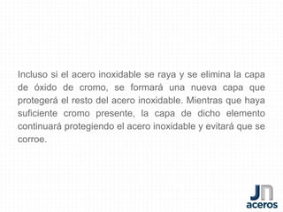 Incluso si el acero inoxidable se raya y se elimina la capa
de óxido de cromo, se formará una nueva capa que
protegerá el resto del acero inoxidable. Mientras que haya
suficiente cromo presente, la capa de dicho elemento
continuará protegiendo el acero inoxidable y evitará que se
corroe.
 