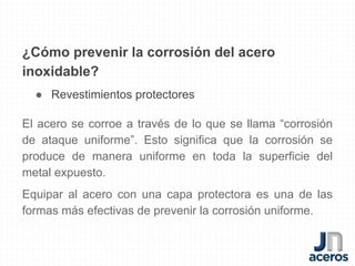 ¿Cómo prevenir la corrosión del acero
inoxidable?
● Revestimientos protectores
El acero se corroe a través de lo que se llama “corrosión
de ataque uniforme”. Esto significa que la corrosión se
produce de manera uniforme en toda la superficie del
metal expuesto.
Equipar al acero con una capa protectora es una de las
formas más efectivas de prevenir la corrosión uniforme.
 