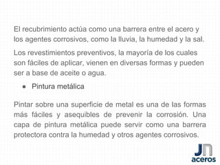 El recubrimiento actúa como una barrera entre el acero y
los agentes corrosivos, como la lluvia, la humedad y la sal.
Los revestimientos preventivos, la mayoría de los cuales
son fáciles de aplicar, vienen en diversas formas y pueden
ser a base de aceite o agua.
● Pintura metálica
Pintar sobre una superficie de metal es una de las formas
más fáciles y asequibles de prevenir la corrosión. Una
capa de pintura metálica puede servir como una barrera
protectora contra la humedad y otros agentes corrosivos.
 