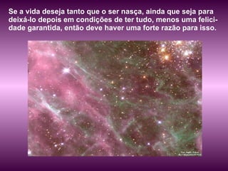 Se a vida deseja tanto que o ser nasça, ainda que seja para deixá-lo depois em condições de ter tudo, menos uma felici-dade garantida, então deve haver uma forte razão para isso.  