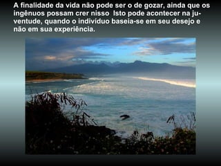 A finalidade da vida não pode ser o de gozar, ainda que os ingênuos possam crer nisso  Isto pode acontecer na ju-ventude, quando o indivíduo baseia-se em seu desejo e não em sua experiência.  