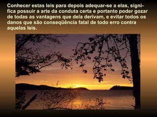 Conhecer estas leis para depois adequar-se a elas, signi-fica possuir a arte da conduta certa e portanto poder gozar de todas as vantagens que dela derivam, e evitar todos os danos que são conseqüência fatal de todo erro contra aquelas leis.  